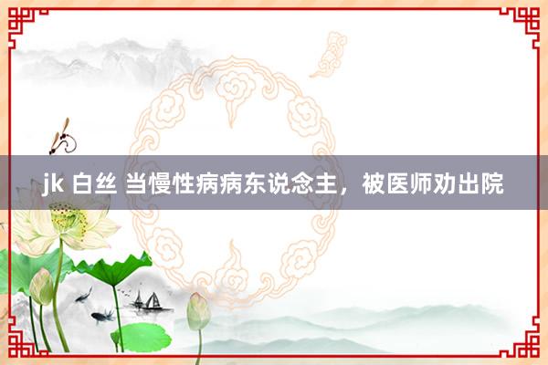 jk 白丝 当慢性病病东说念主，被医师劝出院
