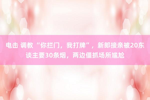 电击 调教 “你拦门，我打牌”，新郎接亲被20东谈主要30条烟，两边僵抓场所尴尬
