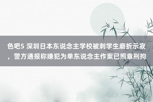 色吧5 深圳日本东说念主学校被刺学生磨折示寂，警方通报称嫌犯为单东说念主作案已照章刑拘