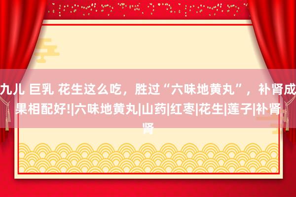 九儿 巨乳 花生这么吃，胜过“六味地黄丸”，补肾成果相配好!|六味地黄丸|山药|红枣|花生|莲子|补肾