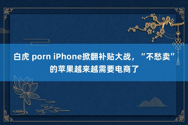 白虎 porn iPhone掀翻补贴大战，“不愁卖”的苹果越来越需要电商了