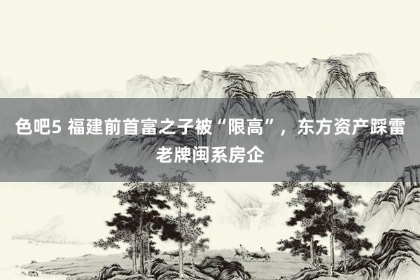 色吧5 福建前首富之子被“限高”，东方资产踩雷老牌闽系房企