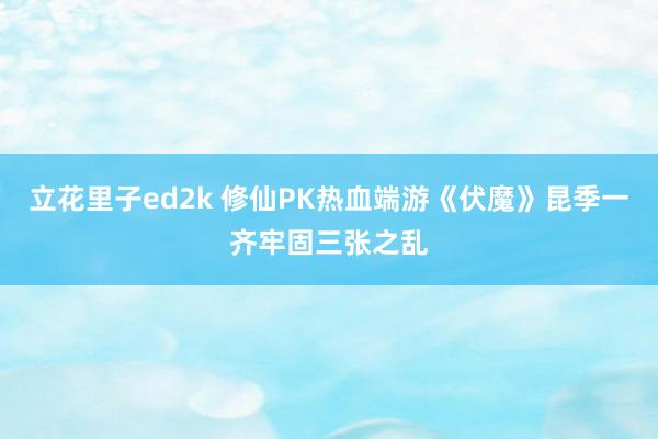 立花里子ed2k 修仙PK热血端游《伏魔》昆季一齐牢固三张之乱