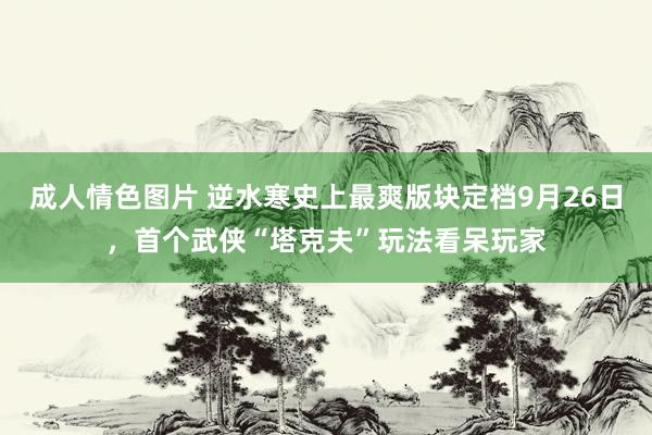 成人情色图片 逆水寒史上最爽版块定档9月26日，首个武侠“塔克夫”玩法看呆玩家