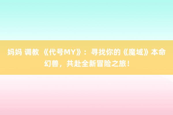 妈妈 调教 《代号MY》：寻找你的《魔域》本命幻兽，共赴全新冒险之旅！