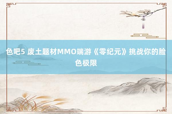 色吧5 废土题材MMO端游《零纪元》挑战你的脸色极限