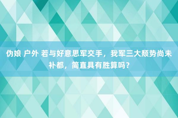 伪娘 户外 若与好意思军交手，我军三大颓势尚未补都，简直具有胜算吗？