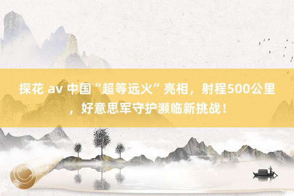 探花 av 中国“超等远火”亮相，射程500公里，好意思军守护濒临新挑战！