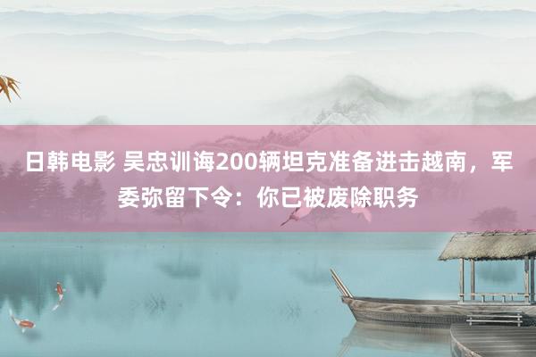 日韩电影 吴忠训诲200辆坦克准备进击越南，军委弥留下令：你已被废除职务
