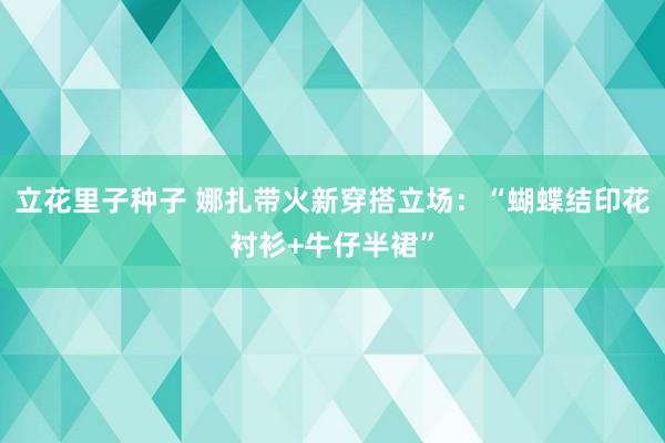 立花里子种子 娜扎带火新穿搭立场：“蝴蝶结印花衬衫+牛仔半裙”