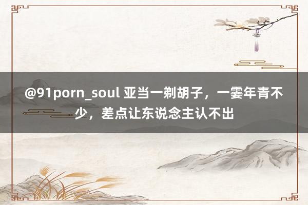 @91porn_soul 亚当一剃胡子，一霎年青不少，差点让东说念主认不出
