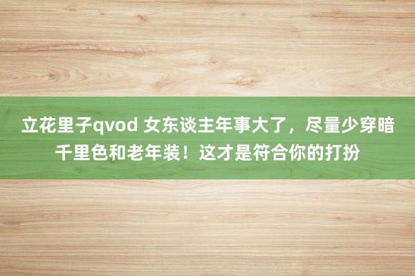 立花里子qvod 女东谈主年事大了，尽量少穿暗千里色和老年装！这才是符合你的打扮