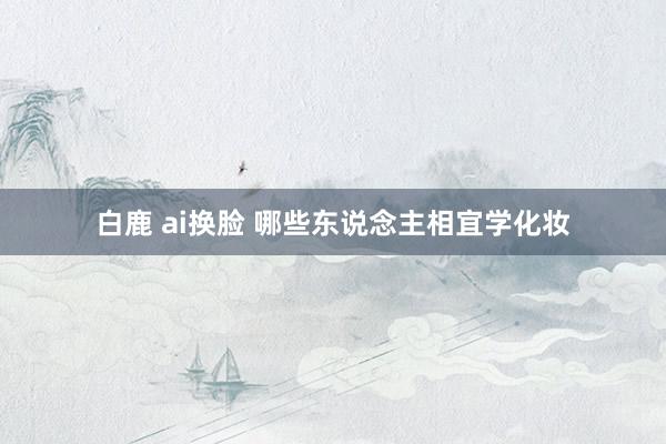 白鹿 ai换脸 哪些东说念主相宜学化妆