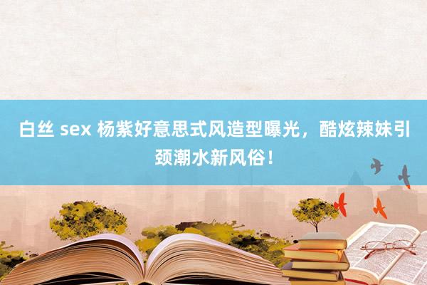 白丝 sex 杨紫好意思式风造型曝光，酷炫辣妹引颈潮水新风俗！
