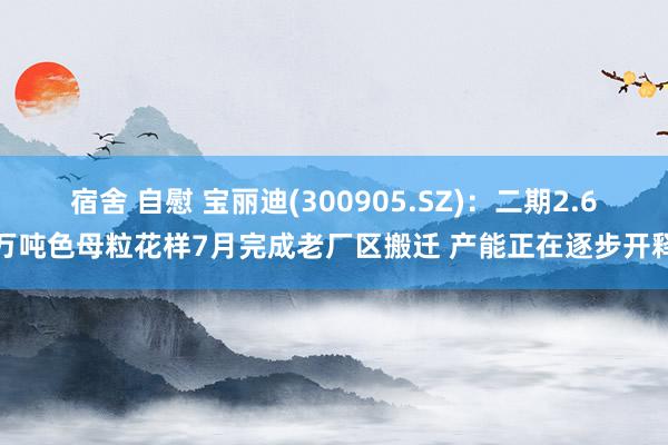 宿舍 自慰 宝丽迪(300905.SZ)：二期2.6万吨色母粒花样7月完成老厂区搬迁 产能正在逐步开释