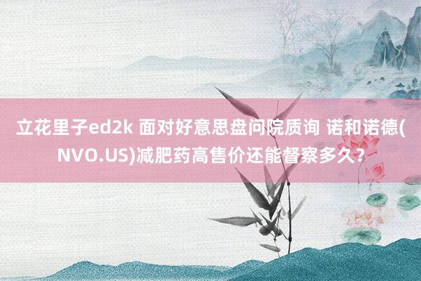 立花里子ed2k 面对好意思盘问院质询 诺和诺德(NVO.US)减肥药高售价还能督察多久？