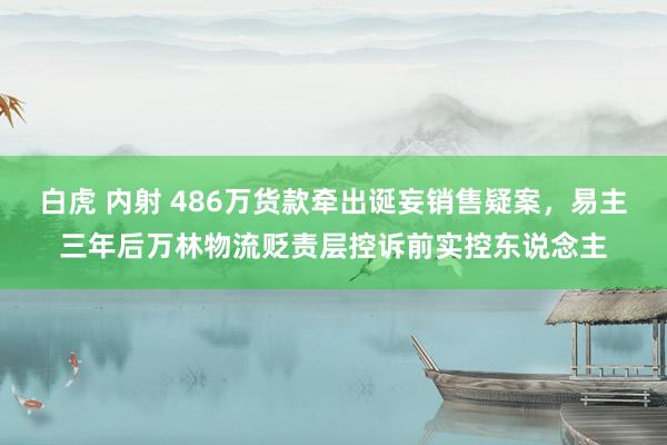 白虎 内射 486万货款牵出诞妄销售疑案，易主三年后万林物流贬责层控诉前实控东说念主