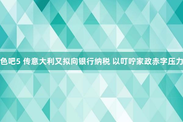 色吧5 传意大利又拟向银行纳税 以叮咛家政赤字压力
