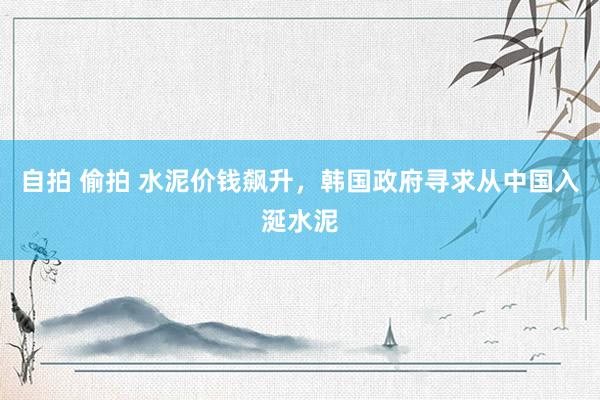 自拍 偷拍 水泥价钱飙升，韩国政府寻求从中国入涎水泥
