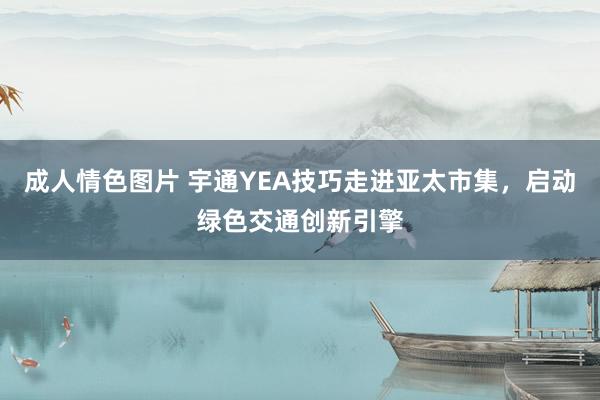 成人情色图片 宇通YEA技巧走进亚太市集，启动绿色交通创新引擎