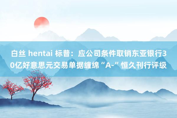 白丝 hentai 标普：应公司条件取销东亚银行30亿好意思元交易单据缠绵“A-”恒久刊行评级