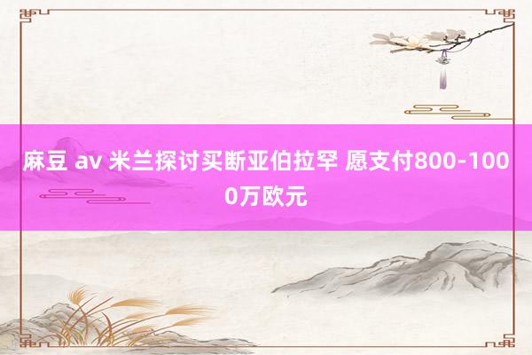 麻豆 av 米兰探讨买断亚伯拉罕 愿支付800-1000万欧元