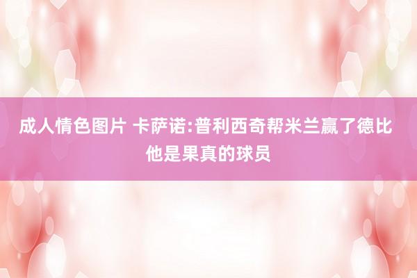 成人情色图片 卡萨诺:普利西奇帮米兰赢了德比 他是果真的球员