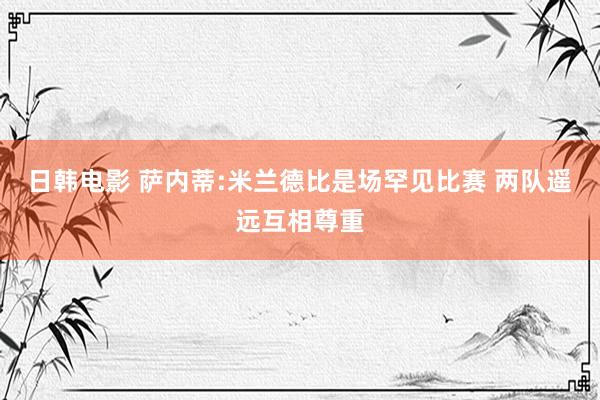 日韩电影 萨内蒂:米兰德比是场罕见比赛 两队遥远互相尊重