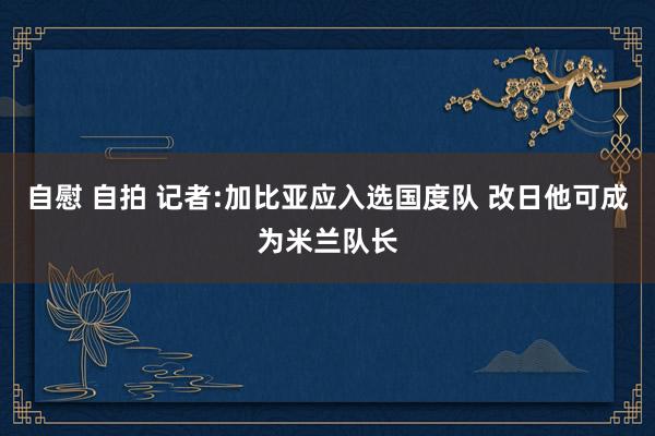 自慰 自拍 记者:加比亚应入选国度队 改日他可成为米兰队长