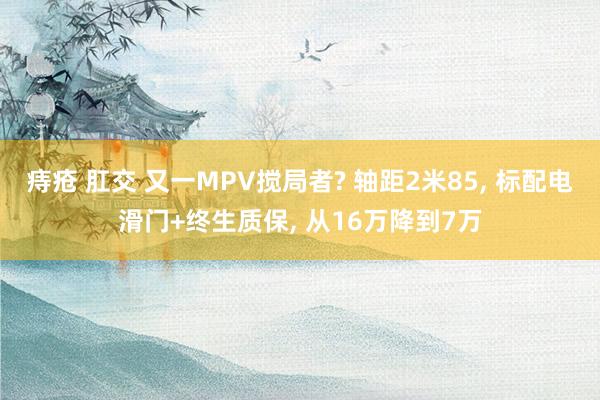 痔疮 肛交 又一MPV搅局者? 轴距2米85， 标配电滑门+终生质保， 从16万降到7万