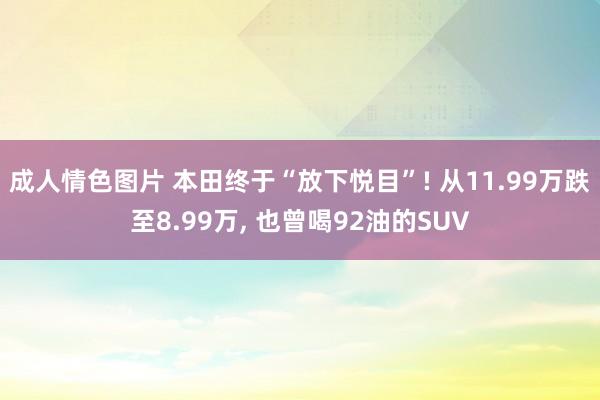 成人情色图片 本田终于“放下悦目”! 从11.99万跌至8.99万， 也曾喝92油的SUV