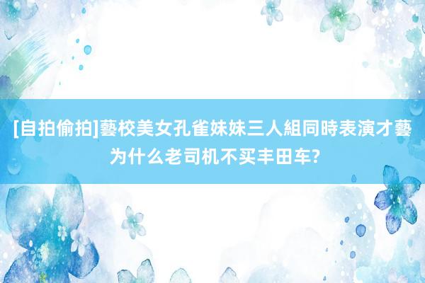[自拍偷拍]藝校美女孔雀妹妹三人組同時表演才藝 为什么老司机不买丰田车?