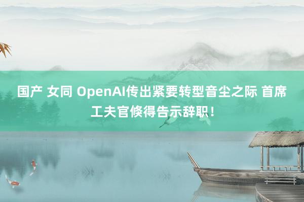 国产 女同 OpenAI传出紧要转型音尘之际 首席工夫官倏得告示辞职！