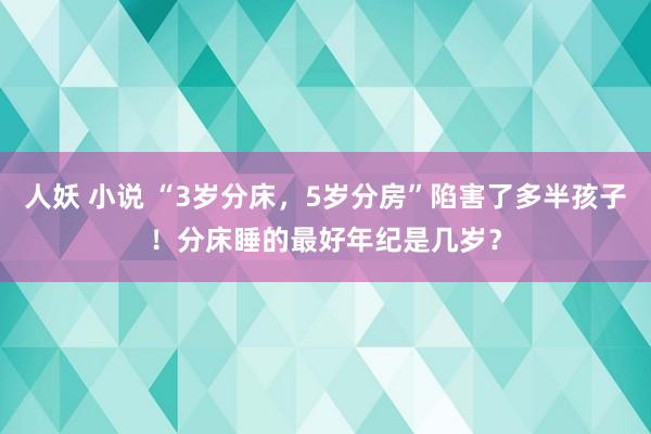 人妖 小说 “3岁分床，5岁分房”陷害了多半孩子！分床睡的最好年纪是几岁？