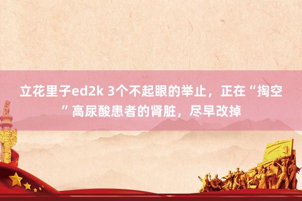立花里子ed2k 3个不起眼的举止，正在“掏空”高尿酸患者的肾脏，尽早改掉