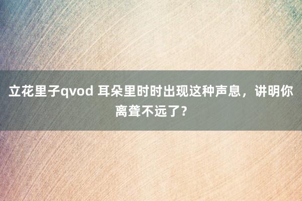 立花里子qvod 耳朵里时时出现这种声息，讲明你离聋不远了？