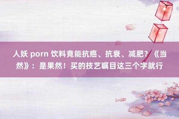 人妖 porn 饮料竟能抗癌、抗衰、减肥？《当然》：是果然！买的技艺瞩目这三个字就行