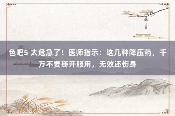 色吧5 太危急了！医师指示：这几种降压药，千万不要掰开服用，无效还伤身