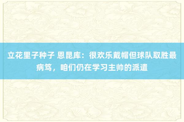 立花里子种子 恩昆库：很欢乐戴帽但球队取胜最病笃，咱们仍在学习主帅的派遣