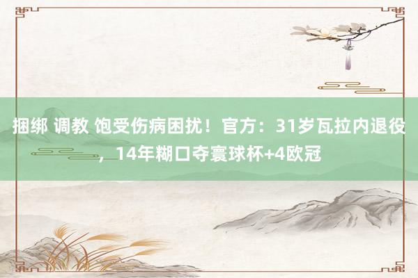 捆绑 调教 饱受伤病困扰！官方：31岁瓦拉内退役，14年糊口夺寰球杯+4欧冠