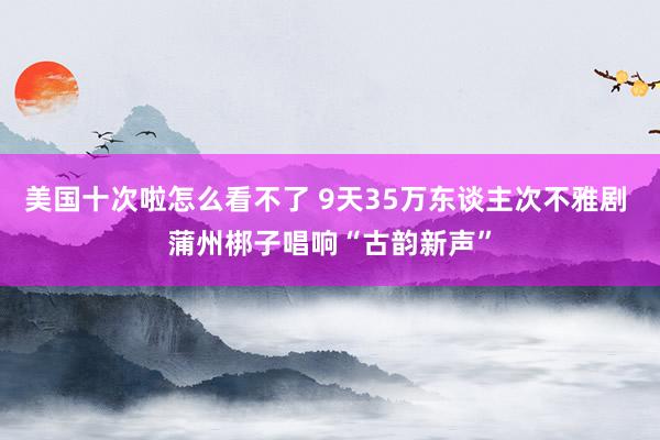 美国十次啦怎么看不了 9天35万东谈主次不雅剧 蒲州梆子唱响“古韵新声”