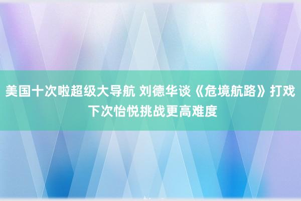 美国十次啦超级大导航 刘德华谈《危境航路》打戏 下次怡悦挑战更高难度