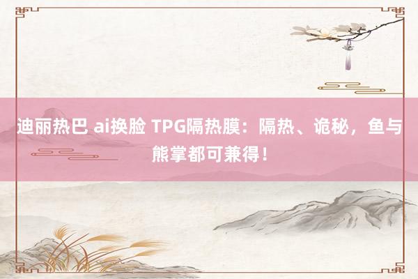 迪丽热巴 ai换脸 TPG隔热膜：隔热、诡秘，鱼与熊掌都可兼得！