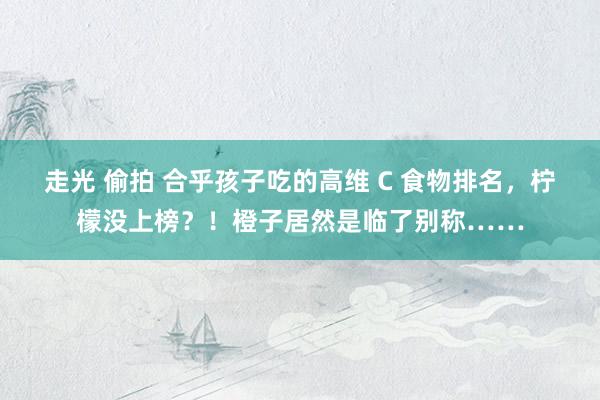 走光 偷拍 合乎孩子吃的高维 C 食物排名，柠檬没上榜？！橙子居然是临了别称……