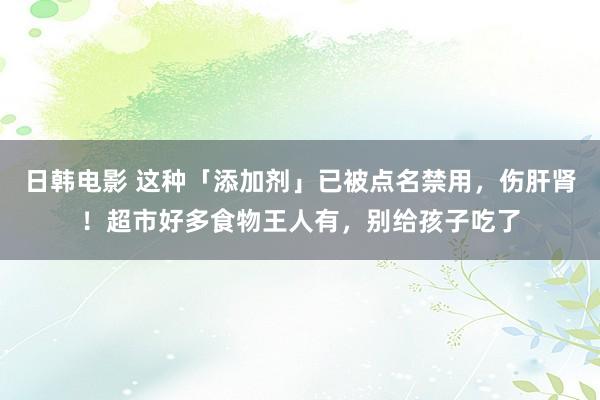 日韩电影 这种「添加剂」已被点名禁用，伤肝肾！超市好多食物王人有，别给孩子吃了