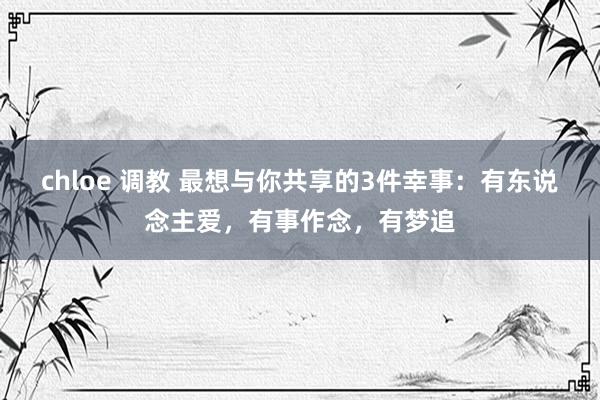 chloe 调教 最想与你共享的3件幸事：有东说念主爱，有事作念，有梦追