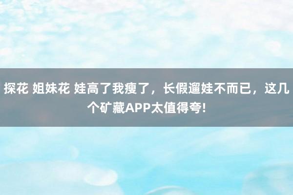 探花 姐妹花 娃高了我瘦了，长假遛娃不而已，这几个矿藏APP太值得夸!