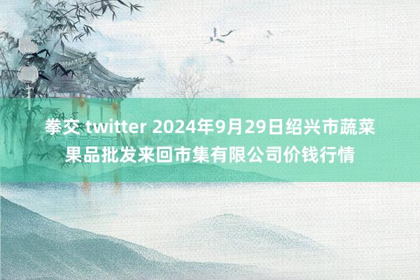 拳交 twitter 2024年9月29日绍兴市蔬菜果品批发来回市集有限公司价钱行情