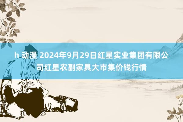 h 动漫 2024年9月29日红星实业集团有限公司红星农副家具大市集价钱行情