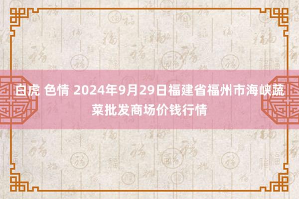 白虎 色情 2024年9月29日福建省福州市海峡蔬菜批发商场价钱行情